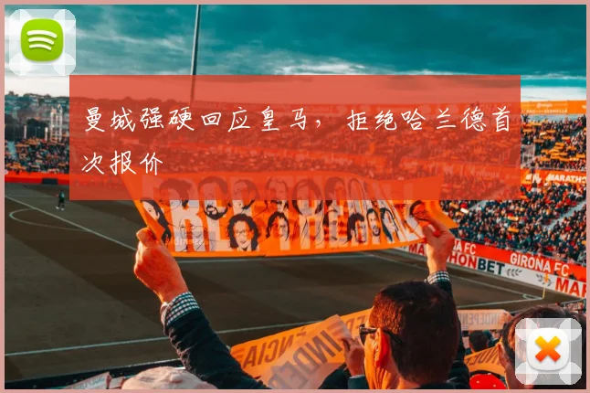 曼城强硬回应皇马,拒绝哈兰德首次报价